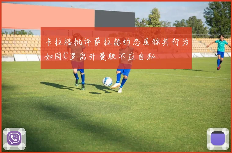 卡拉格批评萨拉赫的态度称其行为如同C罗离开曼联不应自私