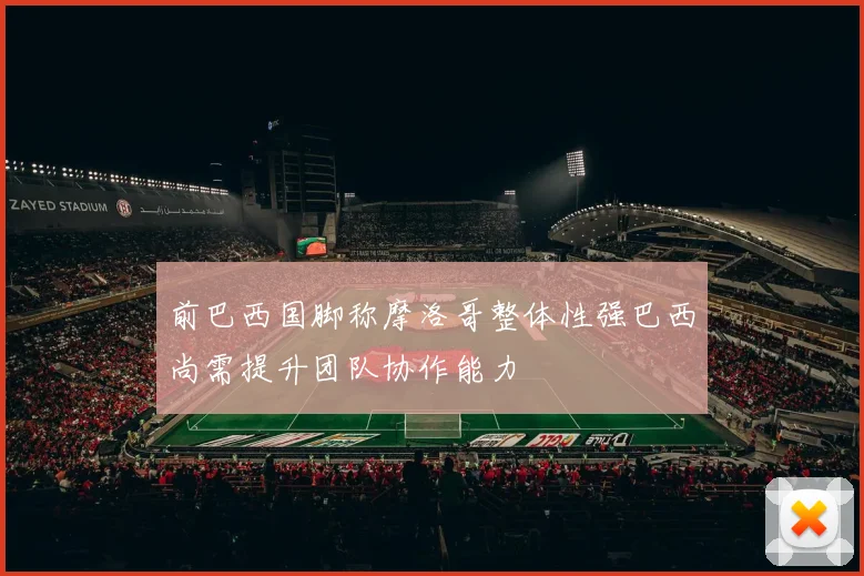 前巴西国脚称摩洛哥整体性强巴西尚需提升团队协作能力