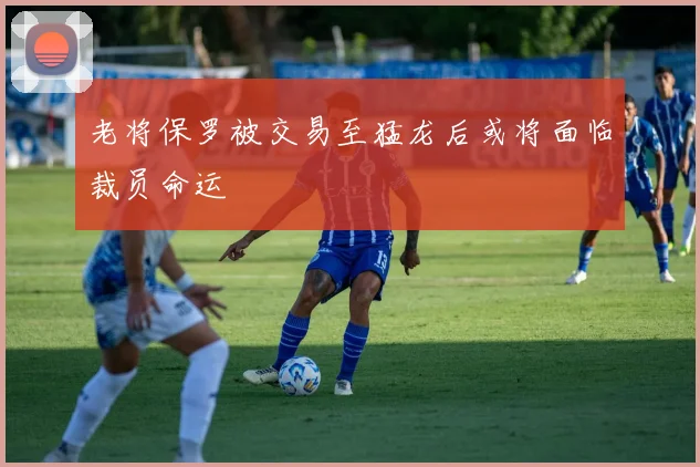 老将保罗被交易至猛龙后或将面临裁员命运