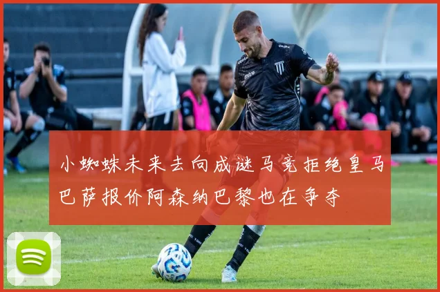 小蜘蛛未来去向成谜马竞拒绝皇马巴萨报价阿森纳巴黎也在争夺