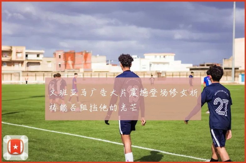 文班亚马广告大片震撼登场修女祈祷能否阻挡他的光芒