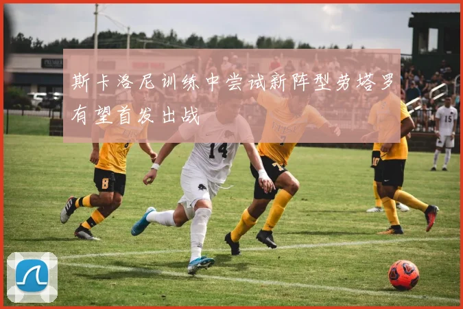 斯卡洛尼训练中尝试新阵型劳塔罗有望首发出战