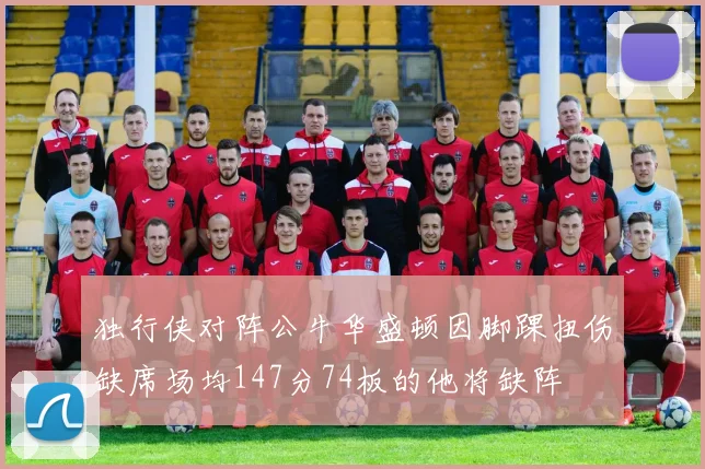 独行侠对阵公牛华盛顿因脚踝扭伤缺席场均147分74板的他将缺阵