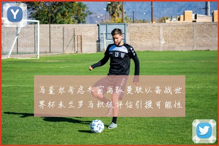 马奎尔考虑冬窗离队曼联以备战世界杯米兰罗马积极评估引援可能性