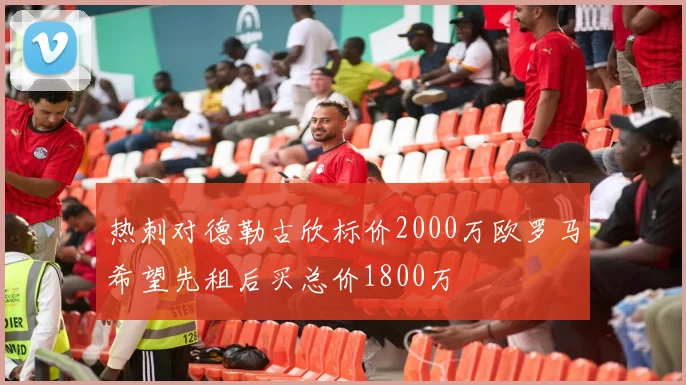 热刺对德勒古欣标价2000万欧罗马希望先租后买总价1800万