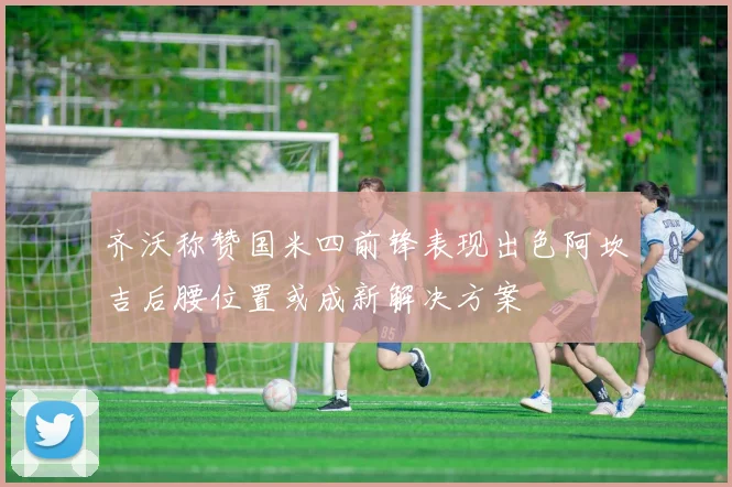 齐沃称赞国米四前锋表现出色阿坎吉后腰位置或成新解决方案