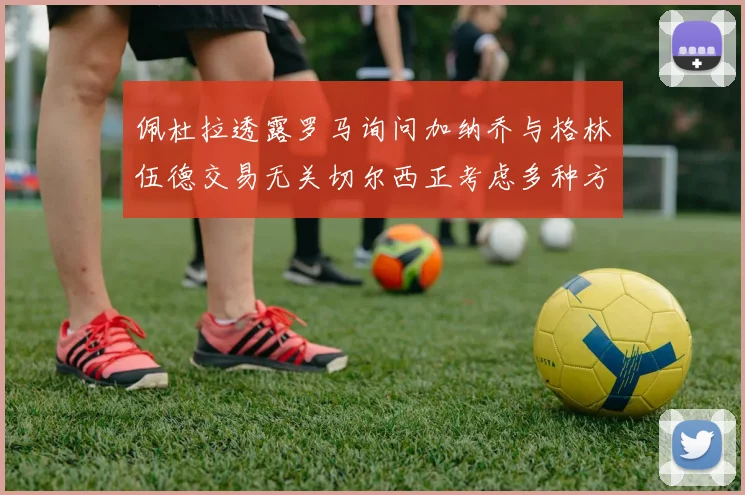 佩杜拉透露罗马询问加纳乔与格林伍德交易无关切尔西正考虑多种方案
