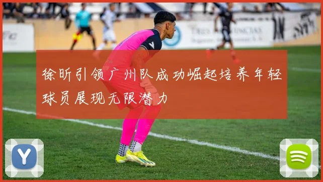 徐昕引领广州队成功崛起培养年轻球员展现无限潜力