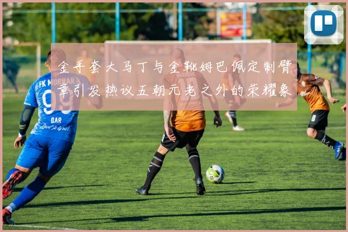 金手套大马丁与金靴姆巴佩定制臂章引发热议五朝元老之外的荣耀象征