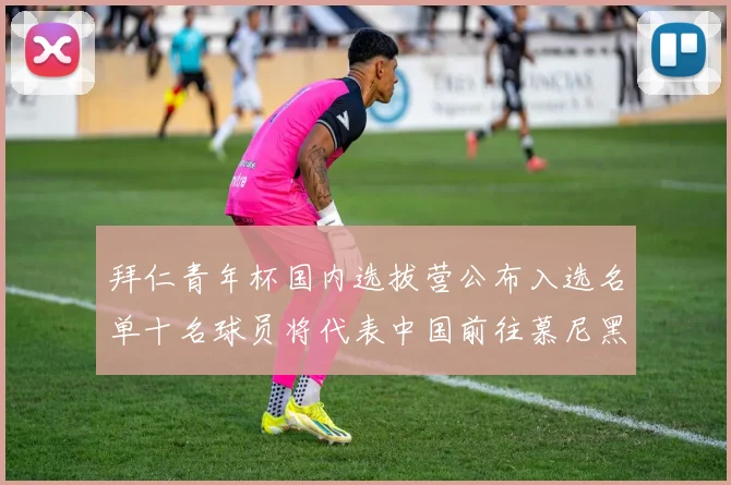 拜仁青年杯国内选拔营公布入选名单十名球员将代表中国前往慕尼黑
