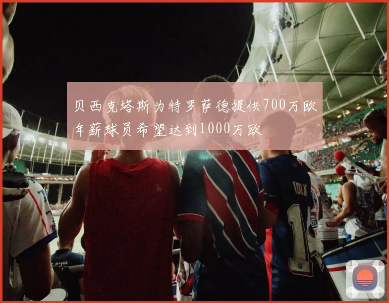 贝西克塔斯为特罗萨德提供700万欧年薪球员希望达到1000万欧