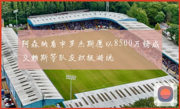 阿森纳看中罗杰斯愿以8500万镑成交赖斯等队友积极游说
