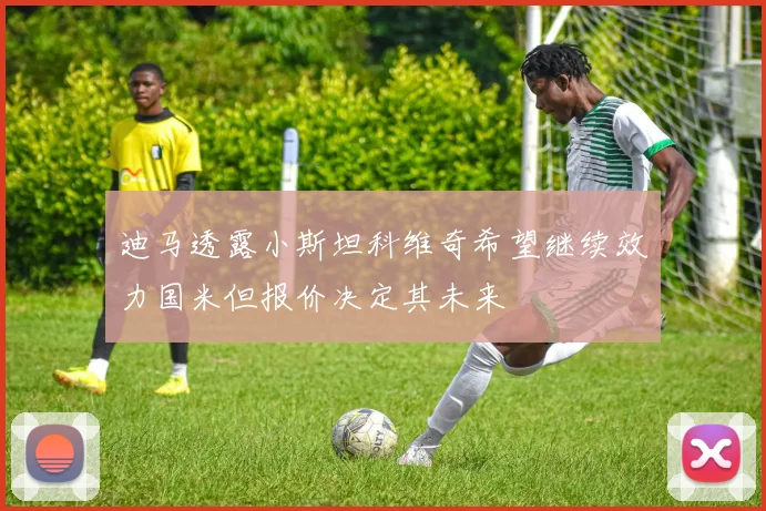 迪马透露小斯坦科维奇希望继续效力国米但报价决定其未来