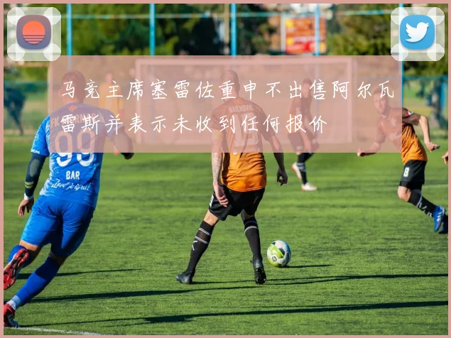 马竞主席塞雷佐重申不出售阿尔瓦雷斯并表示未收到任何报价
