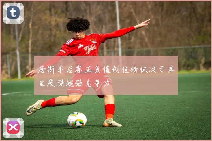 唐斯季后赛正负值创佳绩仅次于库里展现超强竞争力