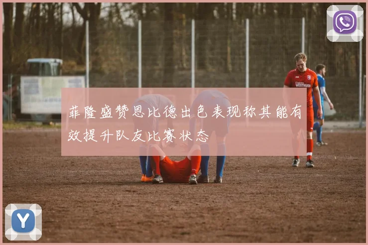菲隆盛赞恩比德出色表现称其能有效提升队友比赛状态