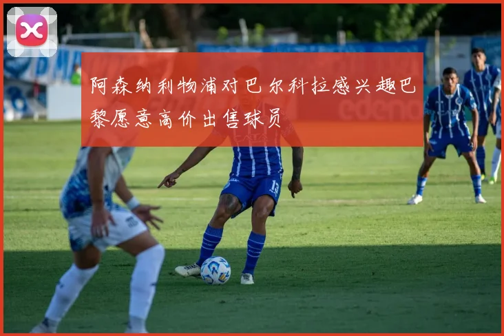 阿森纳利物浦对巴尔科拉感兴趣巴黎愿意高价出售球员