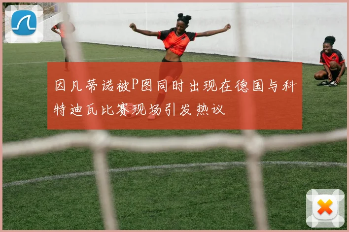 因凡蒂诺被P图同时出现在德国与科特迪瓦比赛现场引发热议
