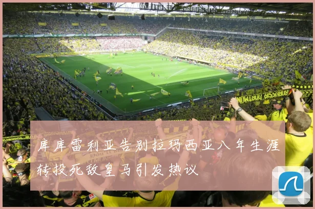 库库雷利亚告别拉玛西亚八年生涯转投死敌皇马引发热议