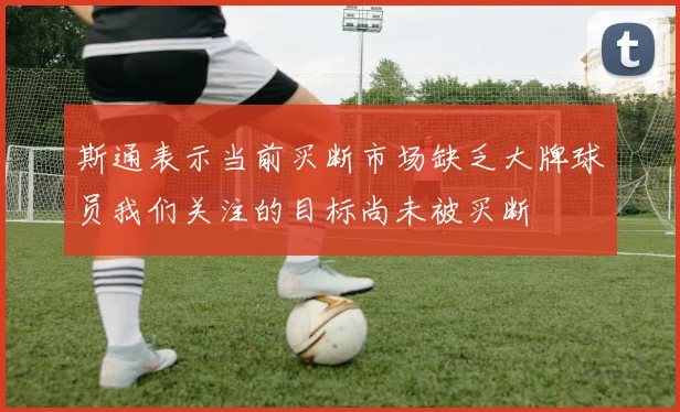 斯通表示当前买断市场缺乏大牌球员我们关注的目标尚未被买断