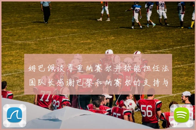 姆巴佩谈尊重纳赛尔并称能担任法国队长感谢巴黎和纳赛尔的支持与帮助