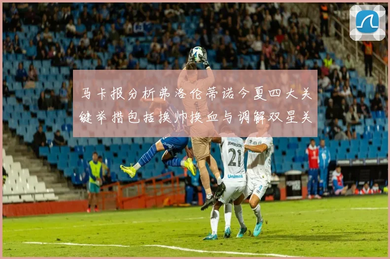 马卡报分析弗洛伦蒂诺今夏四大关键举措包括换帅换血与调解双星关系
