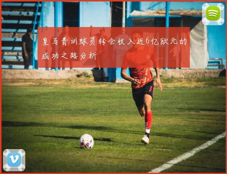 皇马青训球员转会收入近6亿欧元的成功之路分析